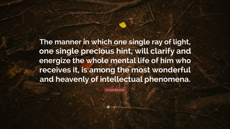 Arnold Bennett Quote: “The manner in which one single ray of light, one single precious hint, will clarify and energize the whole mental life of him who receives it, is among the most wonderful and heavenly of intellectual phenomena.”