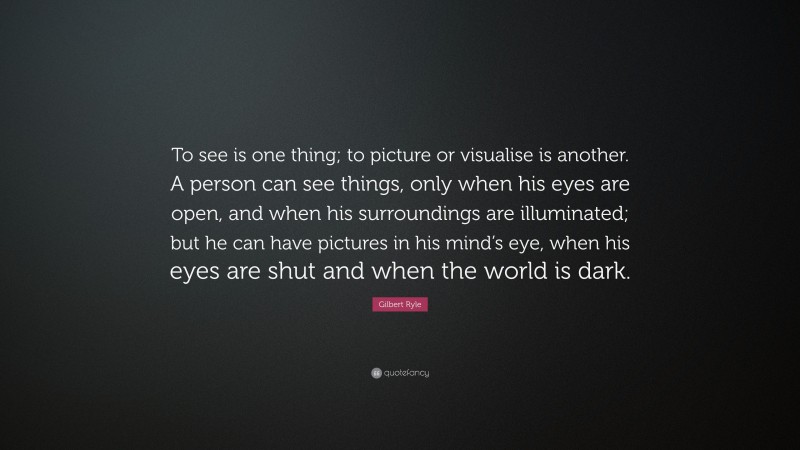 Gilbert Ryle Quote: “To see is one thing; to picture or visualise is another. A person can see things, only when his eyes are open, and when his surroundings are illuminated; but he can have pictures in his mind’s eye, when his eyes are shut and when the world is dark.”