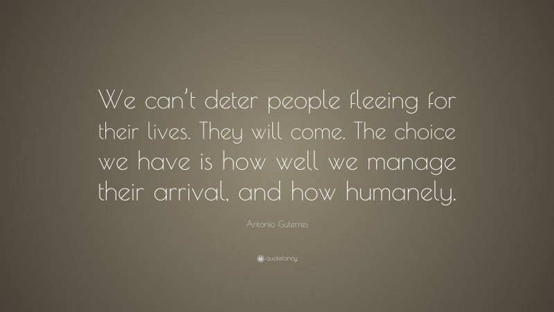 Antonio Guterres Quote: “We can’t deter people fleeing for their lives. They will come. The choice we have is how well we manage their arrival, and how humanely.”