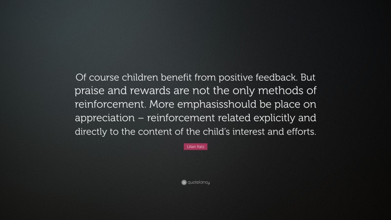 Lilian Katz Quote: “Of course children benefit from positive feedback. But praise and rewards are not the only methods of reinforcement. More emphasisshould be place on appreciation – reinforcement related explicitly and directly to the content of the child’s interest and efforts.”