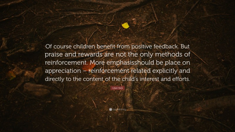 Lilian Katz Quote: “Of course children benefit from positive feedback. But praise and rewards are not the only methods of reinforcement. More emphasisshould be place on appreciation – reinforcement related explicitly and directly to the content of the child’s interest and efforts.”