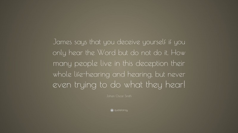 Johan Oscar Smith Quote: “James says that you deceive yourself if you only hear the Word but do not do it. How many people live in this deception their whole life-hearing and hearing, but never even trying to do what they hear!”