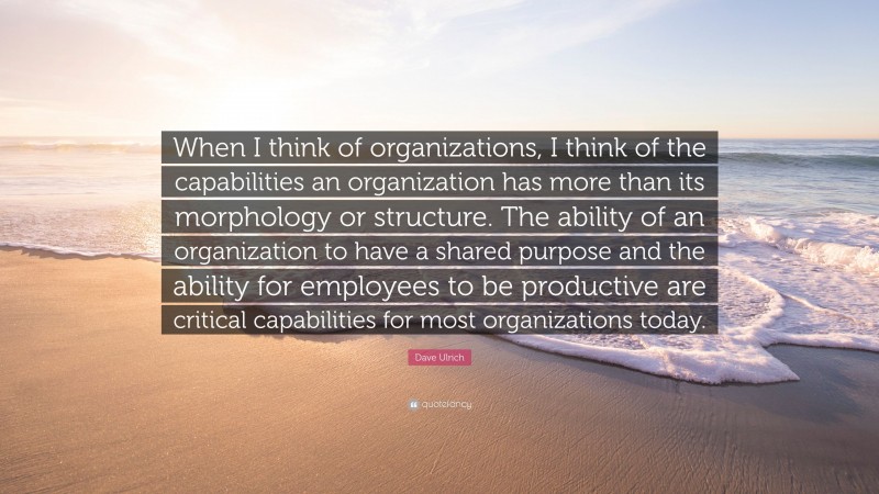 Dave Ulrich Quote: “When I think of organizations, I think of the capabilities an organization has more than its morphology or structure. The ability of an organization to have a shared purpose and the ability for employees to be productive are critical capabilities for most organizations today.”