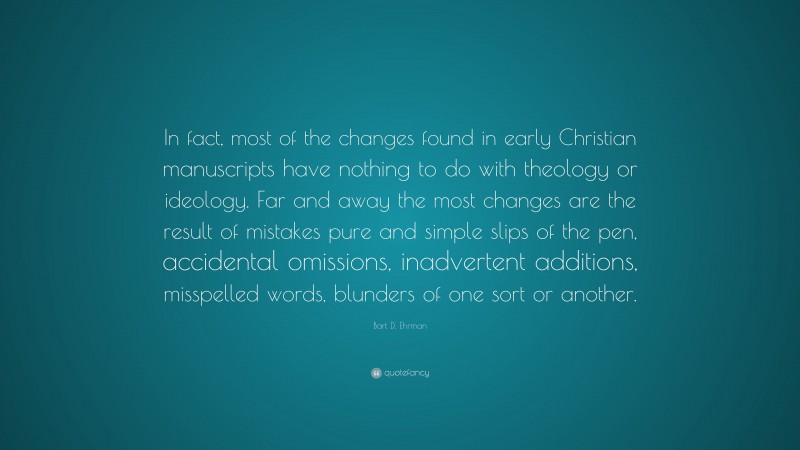 Bart D. Ehrman Quote: “In fact, most of the changes found in early Christian manuscripts have nothing to do with theology or ideology. Far and away the most changes are the result of mistakes pure and simple slips of the pen, accidental omissions, inadvertent additions, misspelled words, blunders of one sort or another.”