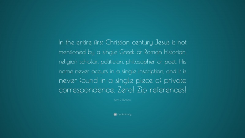 Bart D. Ehrman Quote: “In the entire first Christian century Jesus is not mentioned by a single Greek or Roman historian, religion scholar, politician, philosopher or poet. His name never occurs in a single inscription, and it is never found in a single piece of private correspondence. Zero! Zip references!”