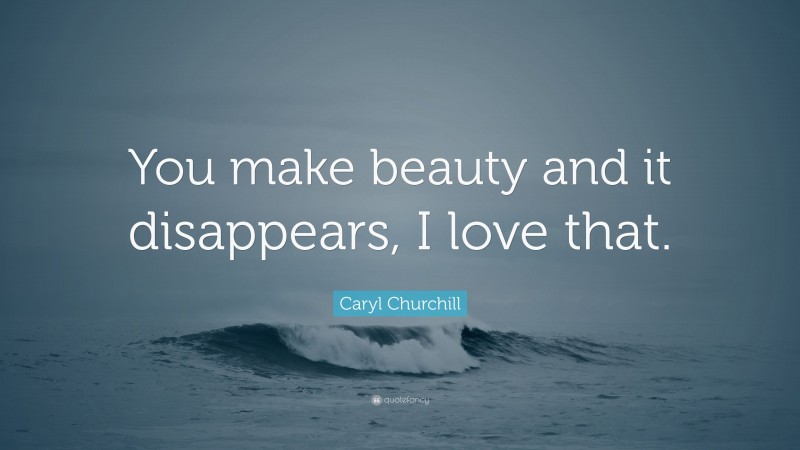Caryl Churchill Quote: “You make beauty and it disappears, I love that.”