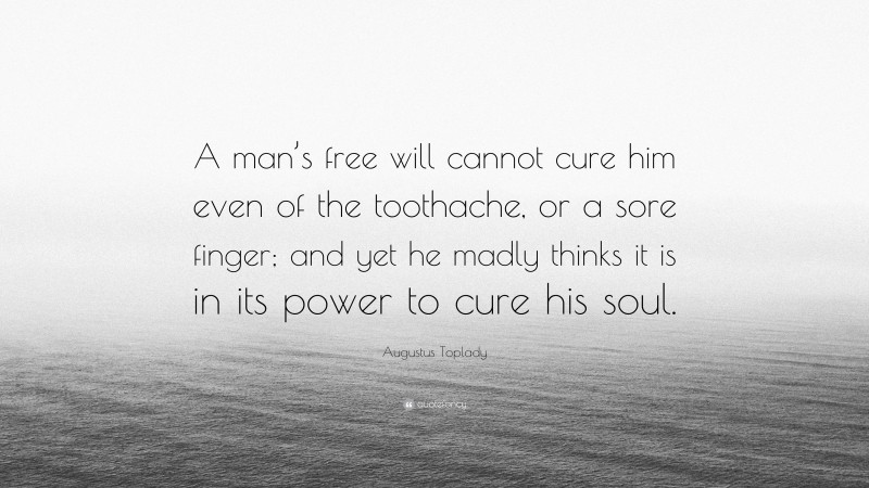 Augustus Toplady Quote: “A man’s free will cannot cure him even of the toothache, or a sore finger; and yet he madly thinks it is in its power to cure his soul.”