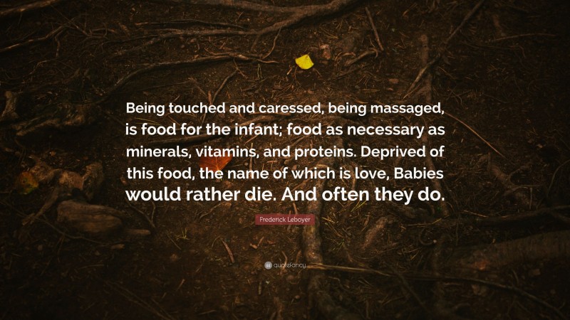 Frederick Leboyer Quote: “Being touched and caressed, being massaged, is food for the infant; food as necessary as minerals, vitamins, and proteins. Deprived of this food, the name of which is love, Babies would rather die. And often they do.”