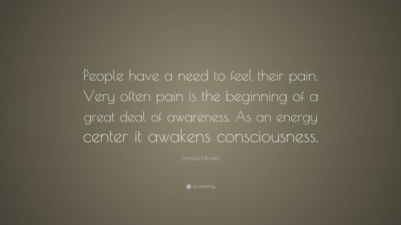 Arnold Mindell Quote: “People have a need to feel their pain. Very often pain is the beginning of a great deal of awareness. As an energy center it awakens consciousness.”