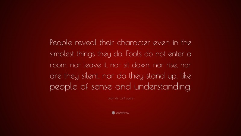 Jean de La Bruyère Quote: “People reveal their character even in the simplest things they do. Fools do not enter a room, nor leave it, nor sit down, nor rise, nor are they silent, nor do they stand up, like people of sense and understanding.”