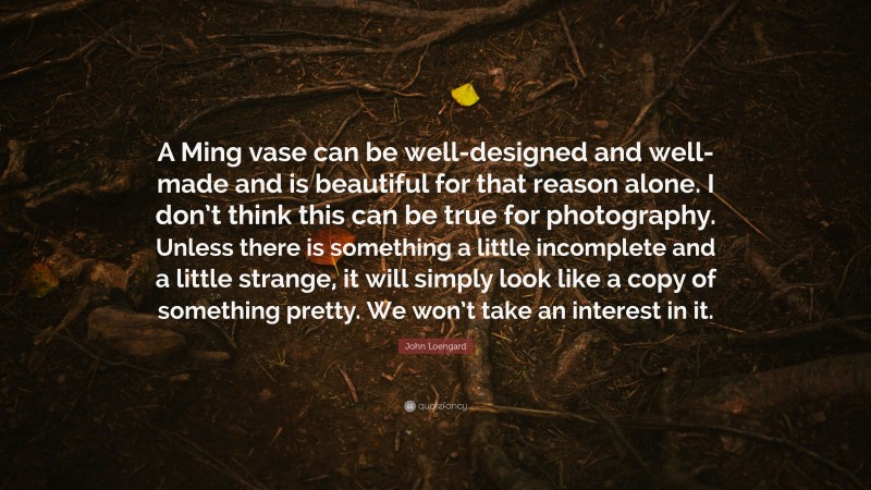 John Loengard Quote: “A Ming vase can be well-designed and well-made and is beautiful for that reason alone. I don’t think this can be true for photography. Unless there is something a little incomplete and a little strange, it will simply look like a copy of something pretty. We won’t take an interest in it.”