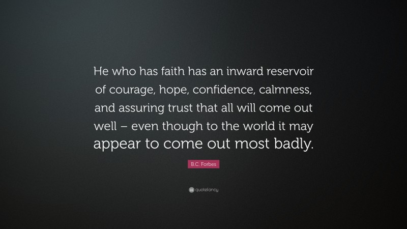 B.C. Forbes Quote: “He who has faith has an inward reservoir of courage, hope, confidence, calmness, and assuring trust that all will come out well – even though to the world it may appear to come out most badly.”