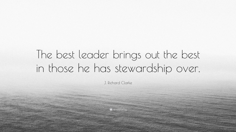 J. Richard Clarke Quote: “The best leader brings out the best in those he has stewardship over.”