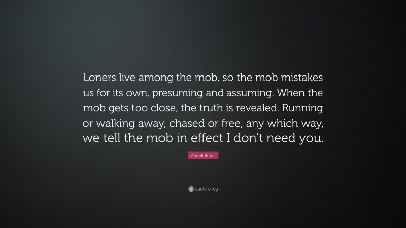 Anneli Rufus Quote: “Loners live among the mob, so the mob mistakes us for its own, presuming and assuming. When the mob gets too close, the truth is revealed. Running or walking away, chased or free, any which way, we tell the mob in effect I don’t need you.”