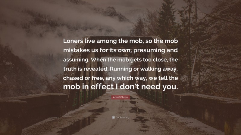 Anneli Rufus Quote: “Loners live among the mob, so the mob mistakes us for its own, presuming and assuming. When the mob gets too close, the truth is revealed. Running or walking away, chased or free, any which way, we tell the mob in effect I don’t need you.”