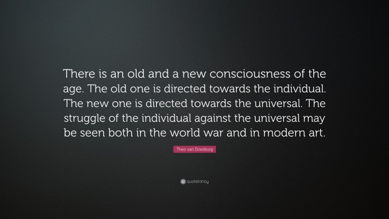 Theo van Doesburg Quote: “There is an old and a new consciousness of the age. The old one is directed towards the individual. The new one is directed towards the universal. The struggle of the individual against the universal may be seen both in the world war and in modern art.”