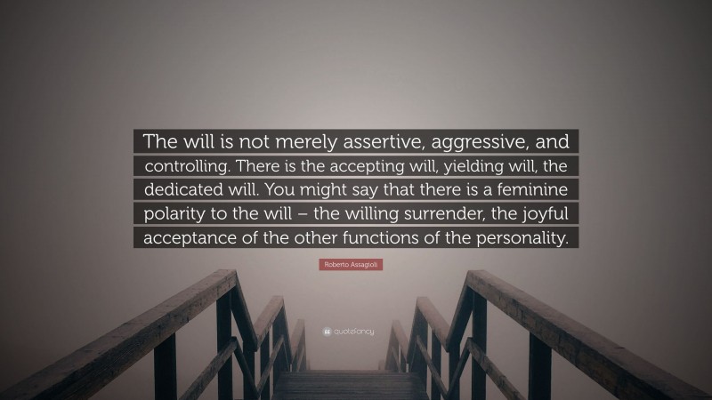 Roberto Assagioli Quote: “The will is not merely assertive, aggressive, and controlling. There is the accepting will, yielding will, the dedicated will. You might say that there is a feminine polarity to the will – the willing surrender, the joyful acceptance of the other functions of the personality.”
