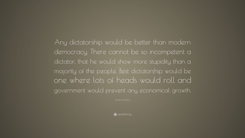 Pentti Linkola Quote: “Any dictatorship would be better than modern democracy. There cannot be so incompetent a dictator, that he would show more stupidity than a majority of the people. Best dictatorship would be one where lots of heads would roll and government would prevent any economical growth.”