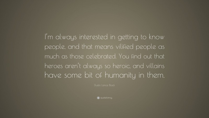 Dustin Lance Black Quote: “I’m always interested in getting to know people, and that means vilified people as much as those celebrated. You find out that heroes aren’t always so heroic, and villains have some bit of humanity in them.”