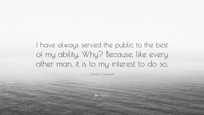Cornelius Vanderbilt Quote: “I have always served the public to the best of my ability. Why? Because, like every other man, it is to my interest to do so.”