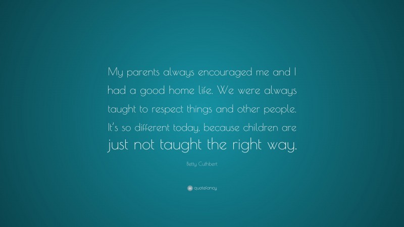 Betty Cuthbert Quote: “My parents always encouraged me and I had a good home life. We were always taught to respect things and other people. It’s so different today, because children are just not taught the right way.”