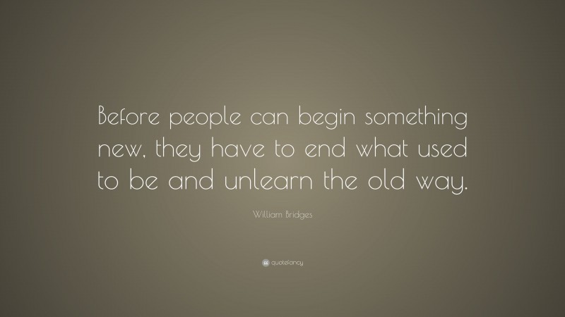 William Bridges Quote: “Before people can begin something new, they have to end what used to be and unlearn the old way.”
