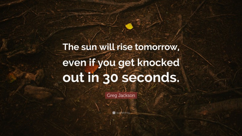 Greg Jackson Quote: “The sun will rise tomorrow, even if you get knocked out in 30 seconds.”