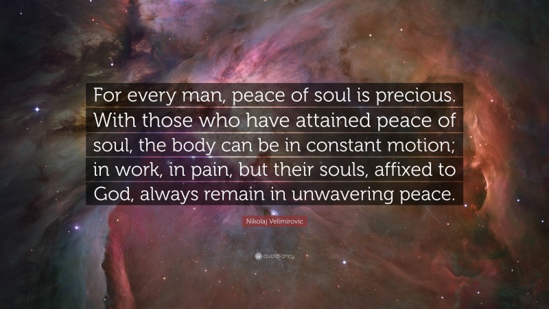 Nikolaj Velimirovic Quote: “For every man, peace of soul is precious. With those who have attained peace of soul, the body can be in constant motion; in work, in pain, but their souls, affixed to God, always remain in unwavering peace.”