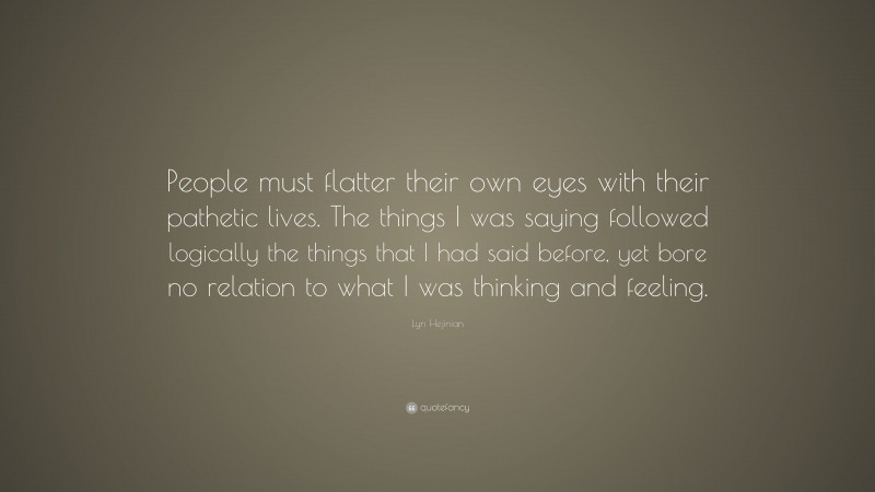 Lyn Hejinian Quote: “People must flatter their own eyes with their pathetic lives. The things I was saying followed logically the things that I had said before, yet bore no relation to what I was thinking and feeling.”