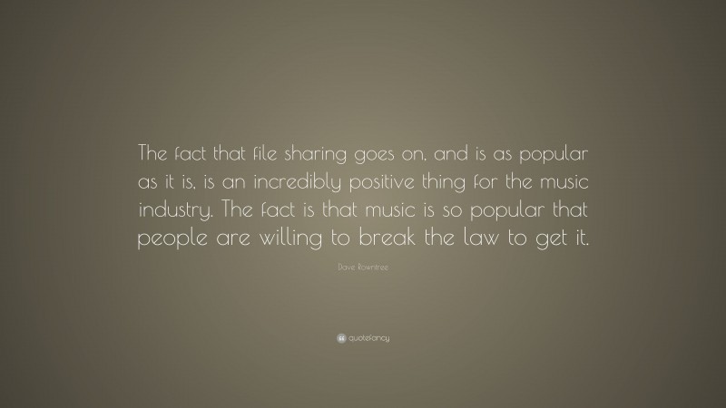 Dave Rowntree Quote: “The fact that file sharing goes on, and is as popular as it is, is an incredibly positive thing for the music industry. The fact is that music is so popular that people are willing to break the law to get it.”