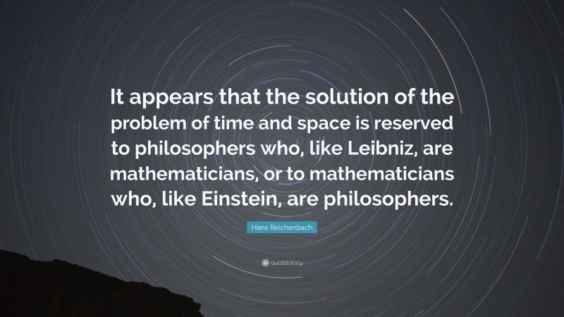 Hans Reichenbach Quote: “It appears that the solution of the problem of time and space is reserved to philosophers who, like Leibniz, are mathematicians, or to mathematicians who, like Einstein, are philosophers.”