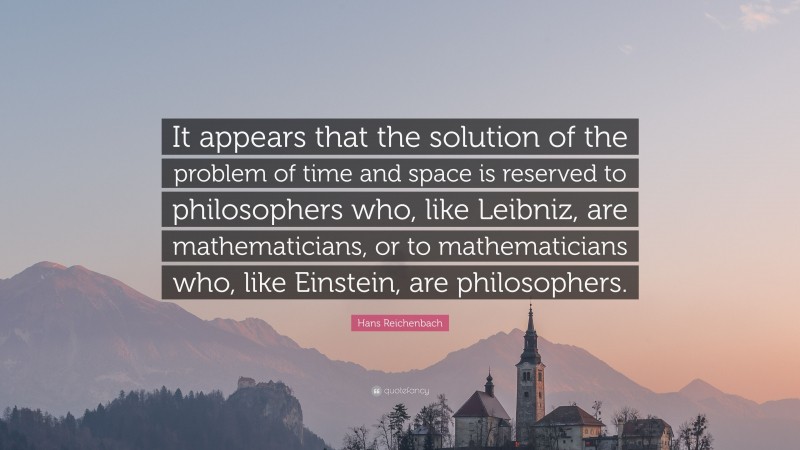 Hans Reichenbach Quote: “It appears that the solution of the problem of time and space is reserved to philosophers who, like Leibniz, are mathematicians, or to mathematicians who, like Einstein, are philosophers.”