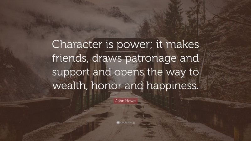 John Howe Quote: “Character is power; it makes friends, draws patronage and support and opens the way to wealth, honor and happiness.”