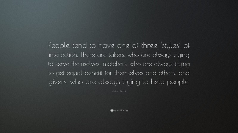 Adam Grant Quote: “People tend to have one of three ‘styles’ of interaction. There are takers, who are always trying to serve themselves; matchers, who are always trying to get equal benefit for themselves and others; and givers, who are always trying to help people.”