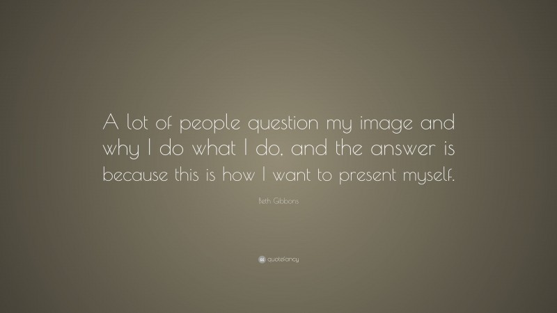 Beth Gibbons Quote: “A lot of people question my image and why I do what I do, and the answer is because this is how I want to present myself.”