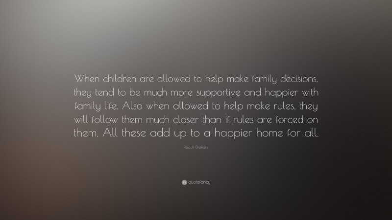 Rudolf Dreikurs Quote: “When children are allowed to help make family decisions, they tend to be much more supportive and happier with family life. Also when allowed to help make rules, they will follow them much closer than if rules are forced on them. All these add up to a happier home for all.”