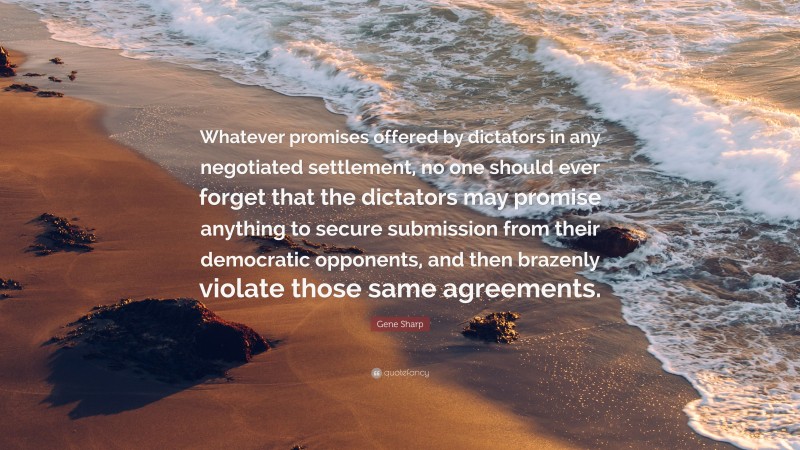 Gene Sharp Quote: “Whatever promises offered by dictators in any negotiated settlement, no one should ever forget that the dictators may promise anything to secure submission from their democratic opponents, and then brazenly violate those same agreements.”