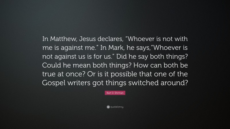 Bart D. Ehrman Quote: “In Matthew, Jesus declares, “Whoever is not with me is against me.” In Mark, he says,“Whoever is not against us is for us.” Did he say both things? Could he mean both things? How can both be true at once? Or is it possible that one of the Gospel writers got things switched around?”