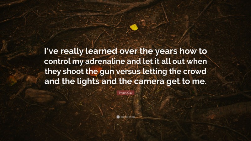 Tyson Gay Quote: “I’ve really learned over the years how to control my adrenaline and let it all out when they shoot the gun versus letting the crowd and the lights and the camera get to me.”