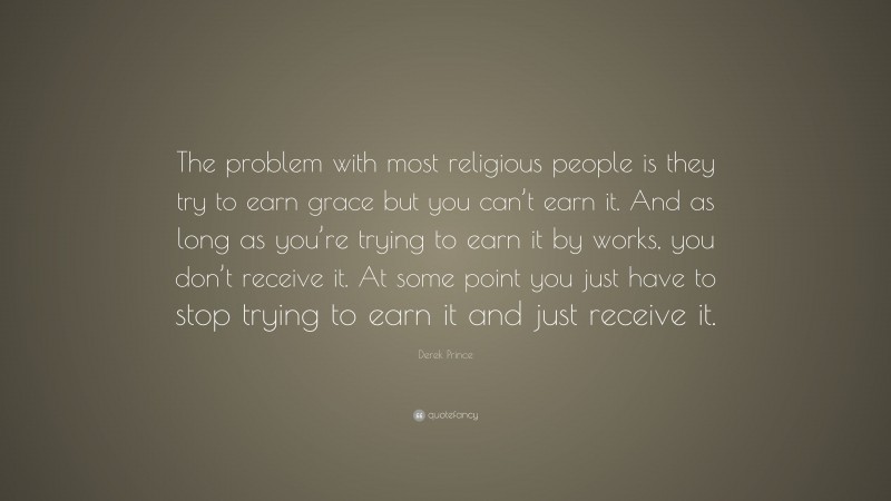 Derek Prince Quote: “The problem with most religious people is they try to earn grace but you can’t earn it. And as long as you’re trying to earn it by works, you don’t receive it. At some point you just have to stop trying to earn it and just receive it.”