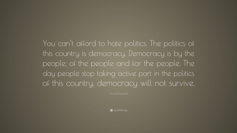 Arvind Kejriwal Quote: “You can’t afford to hate politics. The politics of this country is democracy. Democracy is by the people, of the people and for the people. The day people stop taking active part in the politics of this country, democracy will not survive.”