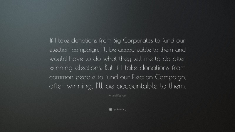Arvind Kejriwal Quote: “If I take donations from Big Corporates to fund our election campaign, I’ll be accountable to them and would have to do what they tell me to do after winning elections. But if I take donations from common people to fund our Election Campaign, after winning, I’ll be accountable to them.”
