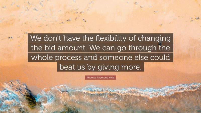 Thomas Raymond Kelly Quote: “We don’t have the flexibility of changing the bid amount. We can go through the whole process and someone else could beat us by giving more.”