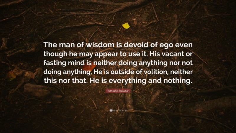 Ramesh S Balsekar Quote: “The man of wisdom is devoid of ego even though he may appear to use it. His vacant or fasting mind is neither doing anything nor not doing anything. He is outside of volition, neither this nor that. He is everything and nothing.”