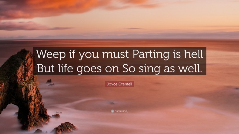 Joyce Grenfell Quote: “Weep if you must Parting is hell But life goes on So sing as well.”