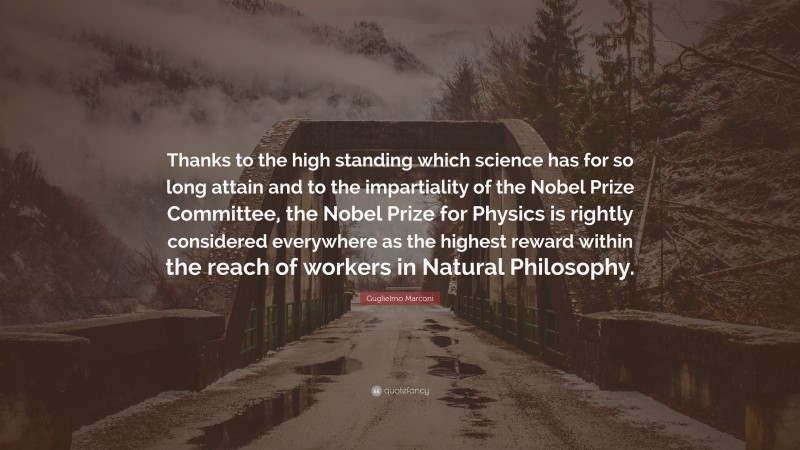 Guglielmo Marconi Quote: “Thanks to the high standing which science has for so long attain and to the impartiality of the Nobel Prize Committee, the Nobel Prize for Physics is rightly considered everywhere as the highest reward within the reach of workers in Natural Philosophy.”
