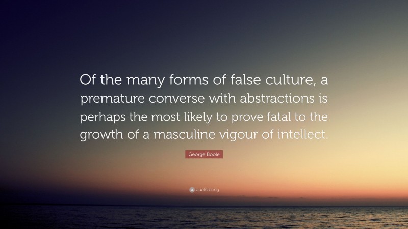 George Boole Quote: “Of the many forms of false culture, a premature converse with abstractions is perhaps the most likely to prove fatal to the growth of a masculine vigour of intellect.”
