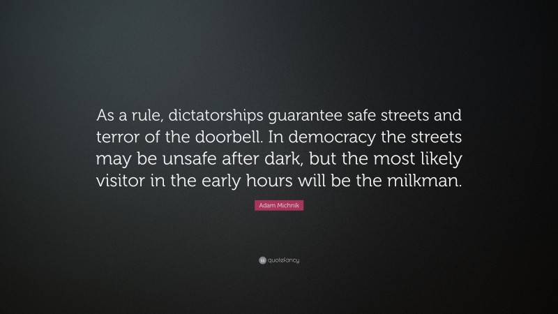 Adam Michnik Quote: “As a rule, dictatorships guarantee safe streets and terror of the doorbell. In democracy the streets may be unsafe after dark, but the most likely visitor in the early hours will be the milkman.”