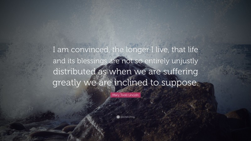 Mary Todd Lincoln Quote: “I am convinced, the longer I live, that life and its blessings are not so entirely unjustly distributed as when we are suffering greatly we are inclined to suppose.”