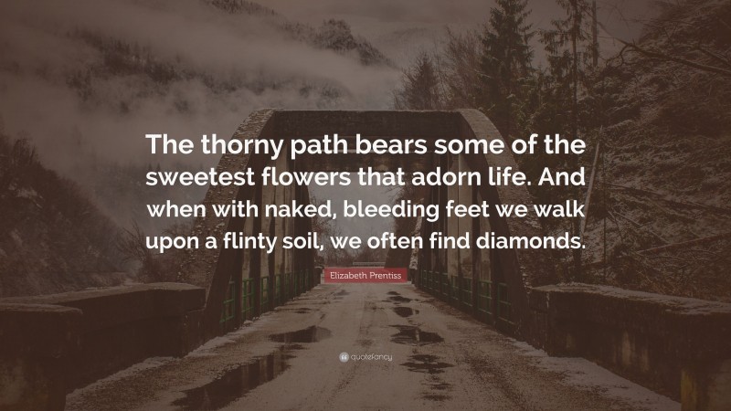 Elizabeth Prentiss Quote: “The thorny path bears some of the sweetest flowers that adorn life. And when with naked, bleeding feet we walk upon a flinty soil, we often find diamonds.”